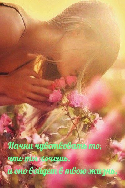 Начни чувствовать то, что ты хочешь, и оно войдет в твою жизнь.